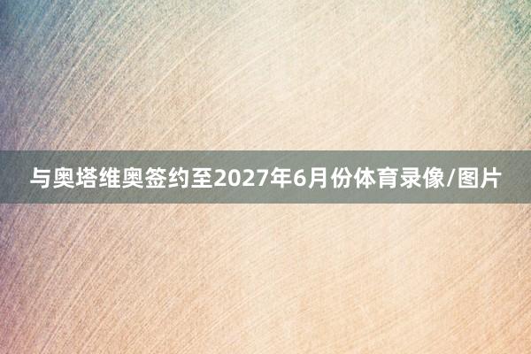 与奥塔维奥签约至2027年6月份体育录像/图片