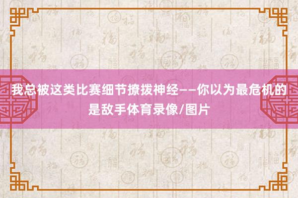 我总被这类比赛细节撩拨神经——你以为最危机的是敌手体育录像/图片