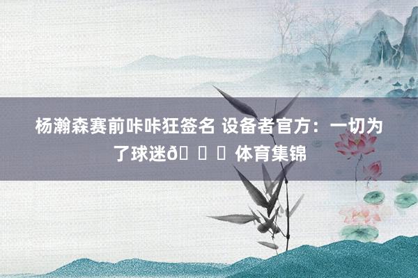 杨瀚森赛前咔咔狂签名 设备者官方：一切为了球迷👐体育集锦