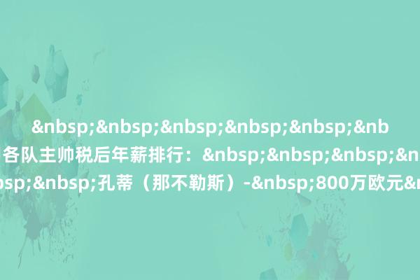 &nbsp;&nbsp;&nbsp;&nbsp;&nbsp;&nbsp;&nbsp;&nbsp;意甲各队主帅税后年薪排行：&nbsp;&nbsp;&nbsp;&nbsp;&nbsp;&nbsp;&nbsp;&nbsp;孔蒂（那不勒斯）-&nbsp;800万欧元&nbsp;&nbsp;&nbsp;&nbsp;&nbsp;&nbsp;&nbsp;&nbsp;阿莱格里（AC米兰）-&nbsp;500万欧元&nbsp;&nbsp;&nbsp;&nbsp;&nbsp;&nbsp;&nbsp;&nbsp;加斯佩里尼（罗马）-&nbsp;500万欧元&nbsp;&nbsp;&nbsp;&nbsp;&nbsp;&nbsp;&nbsp;&nbsp;伊达利诺（博洛尼亚）-&nbsp;300万欧元&nbsp;&nbsp;&nbsp;&nbsp;&nbsp;&nbsp;&nbsp;&nbsp;皮奥利（佛罗伦萨）-&nbsp;300万欧元&nbsp;&nbsp;&nbsp;&nbsp;&nbsp;&nbsp;&nbsp;&nbsp;斯帕莱蒂（尤文图斯）-&nbsp;300万欧元&nbsp;&nbsp;&nbsp;&nbsp;&nbsp;&nbsp;&nbsp;&nbsp;图多尔（尤文图斯）-&nbsp;300万欧元&nbsp;&nbsp;&nbsp;&nbsp;&nbsp;&nbsp;&nbsp;&nbsp;都沃（国外米兰）-&nbsp;250万欧元&nbsp;&nbsp;&nbsp;&nbsp;&nbsp;&nbsp;&nbsp;&nbsp;萨里（拉都奥）-&nbsp;250万欧元&nbsp;&nbsp;&nbsp;&nbsp;&nbsp;&nbsp;&nbsp;&nbsp;尤里奇（亚特兰大）-&nbsp;200万欧元&nbsp;&nbsp;&nbsp;&nbsp;&nbsp;&nbsp;&nbsp;&nbsp;维埃拉（热那亚）-&nbsp;140万欧元&nbsp;&nbsp;&nbsp;&nbsp;&nbsp;&nbsp;&nbsp;&nbsp;巴罗尼（都灵）-&nbsp;120万欧元&nbsp;&nbsp;&nbsp;&nbsp;&nbsp;&nbsp;&nbsp;&nbsp;皮萨卡内（卡利亚里）-&nbsp;100万欧元&nbsp;&nbsp;&nbsp;&nbsp;&nbsp;&nbsp;&nbsp;&nbsp;法布雷加斯（科莫）-&nbsp;100万欧元&nbsp;&nbsp;&nbsp;&nbsp;&nbsp;&nbsp;&nbsp;&nbsp;吉拉迪诺（比萨）-&nbsp;100万欧元&nbsp;&nbsp;&nbsp;&nbsp;&nbsp;&nbsp;&nbsp;&nbsp;奎斯塔（帕尔马）-&nbsp;90万欧元&nbsp;&nbsp;&nbsp;&nbsp;&nbsp;&nbsp;&nbsp;&nbsp;科斯塔-伦贾伊奇（乌迪内斯）-&nbsp;75万欧元&nbsp;&nbsp;&nbsp;&nbsp;&nbsp;&nbsp;&nbsp;&nbsp;保罗-萨内蒂（维罗纳）-&nbsp;60万欧元&nbsp;&nbsp;&nbsp;&nbsp;&nbsp;&nbsp;&nbsp;&nbsp;尤西比奥-迪弗朗西斯科（莱切）-&nbsp;50万欧元&nbsp;&nbsp;&nbsp;&nbsp;&nbsp;&nbsp;&nbsp;&nbsp;大卫-尼古拉（克雷莫内塞）-&nbsp;未公开&nbsp;&nbsp;&nbsp;&nbsp;&nbsp;&nbsp;&nbsp;&nbsp;格罗索（萨索洛）-&nbsp;未公开&nbsp;&nbsp;&nbsp;&nbsp;&nbsp;&nbsp;&nbsp;&nbsp;注：图多尔、维埃拉已下课体育集锦