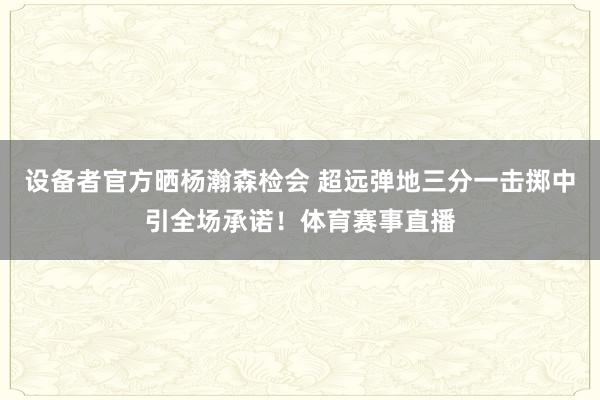 设备者官方晒杨瀚森检会 超远弹地三分一击掷中引全场承诺！体育赛事直播