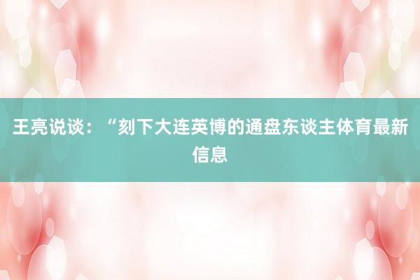 王亮说谈：“刻下大连英博的通盘东谈主体育最新信息