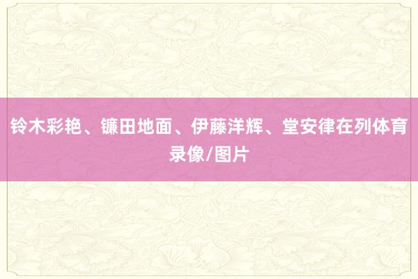 铃木彩艳、镰田地面、伊藤洋辉、堂安律在列体育录像/图片