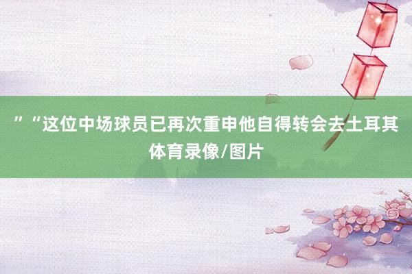 ”“这位中场球员已再次重申他自得转会去土耳其体育录像/图片