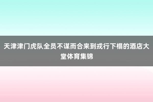 天津津门虎队全员不谋而合来到戎行下榻的酒店大堂体育集锦