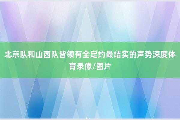 北京队和山西队皆领有全定约最结实的声势深度体育录像/图片