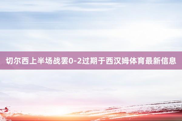 切尔西上半场战罢0-2过期于西汉姆体育最新信息