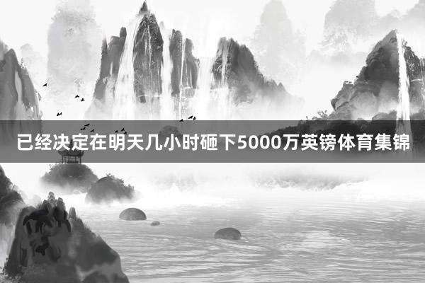 已经决定在明天几小时砸下5000万英镑体育集锦