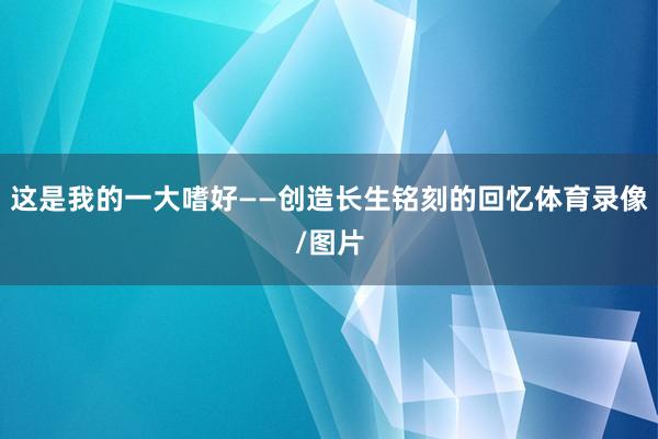 这是我的一大嗜好——创造长生铭刻的回忆体育录像/图片
