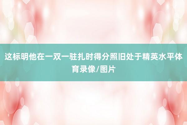 这标明他在一双一驻扎时得分照旧处于精英水平体育录像/图片