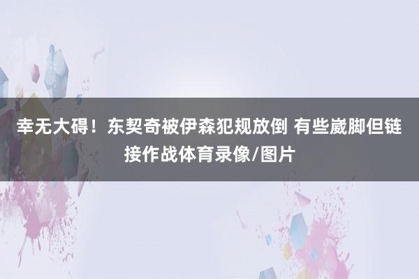 幸无大碍！东契奇被伊森犯规放倒 有些崴脚但链接作战体育录像/图片