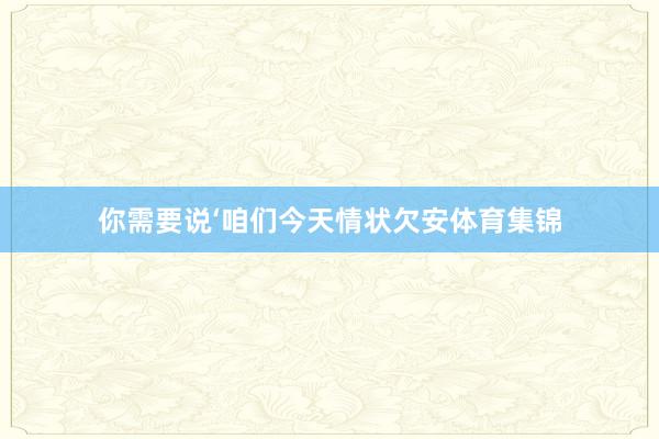 你需要说‘咱们今天情状欠安体育集锦