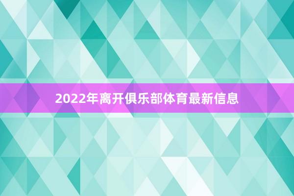 2022年离开俱乐部体育最新信息