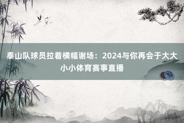 泰山队球员拉着横幅谢场：2024与你再会于大大小小体育赛事直播