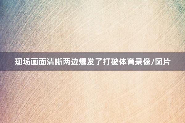 现场画面清晰两边爆发了打破体育录像/图片