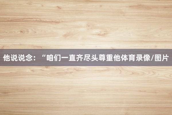 他说说念:“咱们一直齐尽头尊重他体育录像/图片