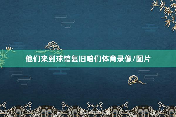他们来到球馆复旧咱们体育录像/图片