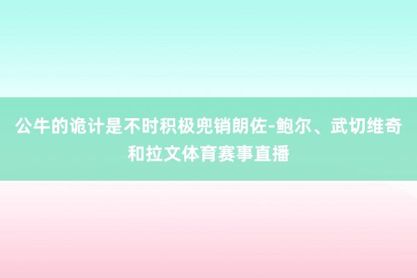 公牛的诡计是不时积极兜销朗佐-鲍尔、武切维奇和拉文体育赛事直播