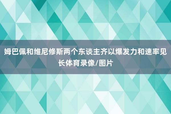 姆巴佩和维尼修斯两个东谈主齐以爆发力和速率见长体育录像/图片