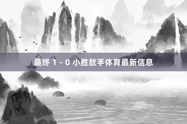 最终 1 - 0 小胜敌手体育最新信息