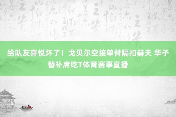 给队友喜悦坏了！戈贝尔空接单臂隔扣赫夫 华子替补席吃T体育赛事直播