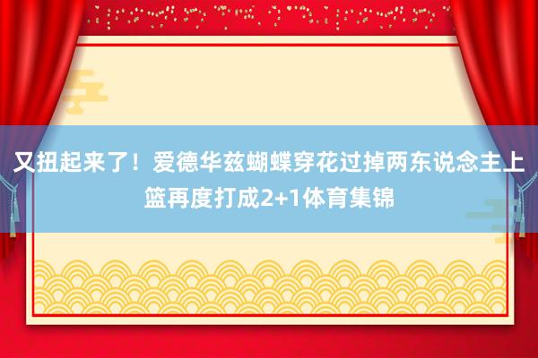 又扭起来了！爱德华兹蝴蝶穿花过掉两东说念主上篮再度打成2+1体育集锦