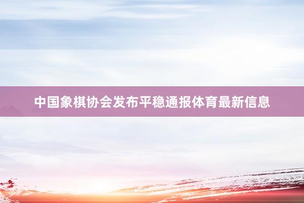 中国象棋协会发布平稳通报体育最新信息