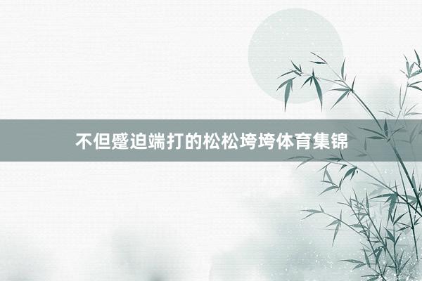 不但蹙迫端打的松松垮垮体育集锦