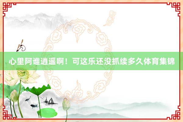 心里阿谁逍遥啊！可这乐还没抓续多久体育集锦