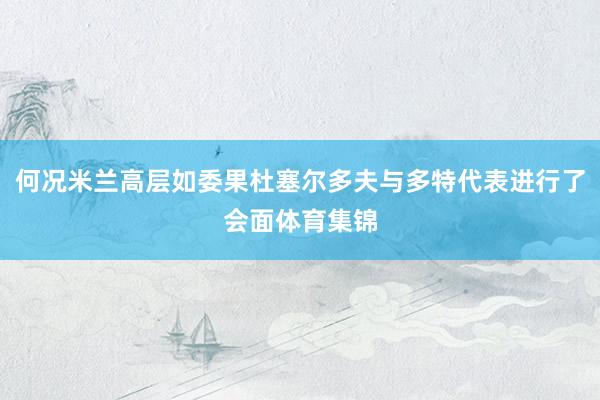 何况米兰高层如委果杜塞尔多夫与多特代表进行了会面体育集锦