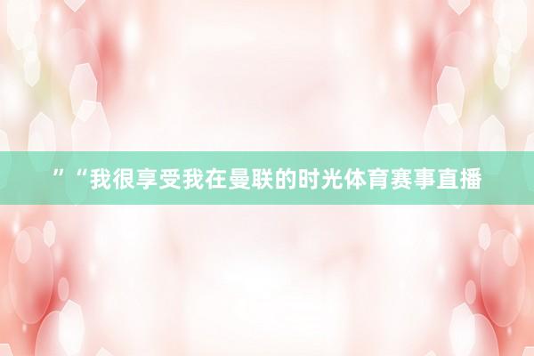 ”“我很享受我在曼联的时光体育赛事直播
