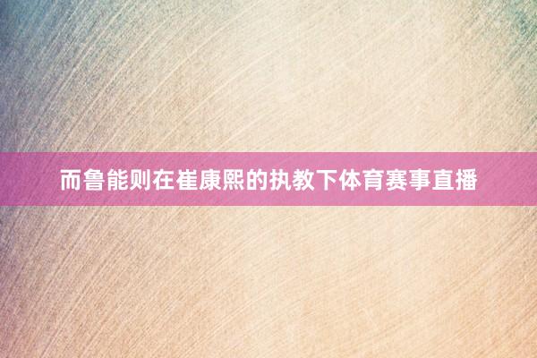 而鲁能则在崔康熙的执教下体育赛事直播