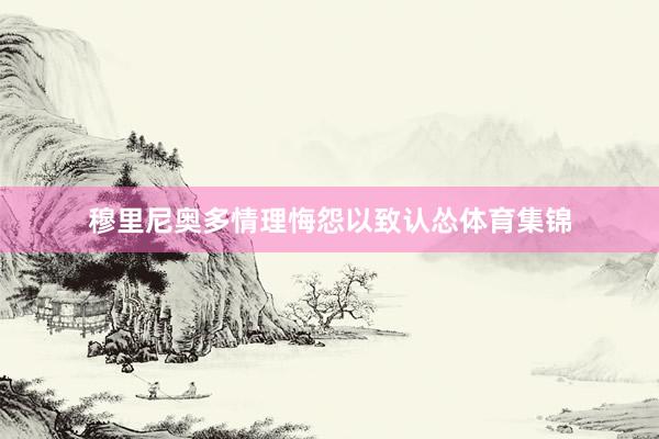 穆里尼奥多情理悔怨以致认怂体育集锦