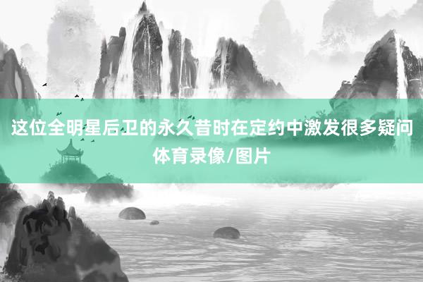 这位全明星后卫的永久昔时在定约中激发很多疑问体育录像/图片