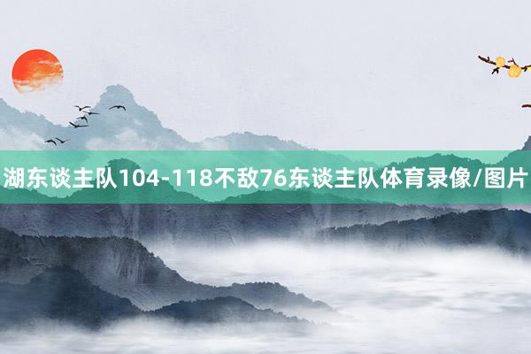湖东谈主队104-118不敌76东谈主队体育录像/图片