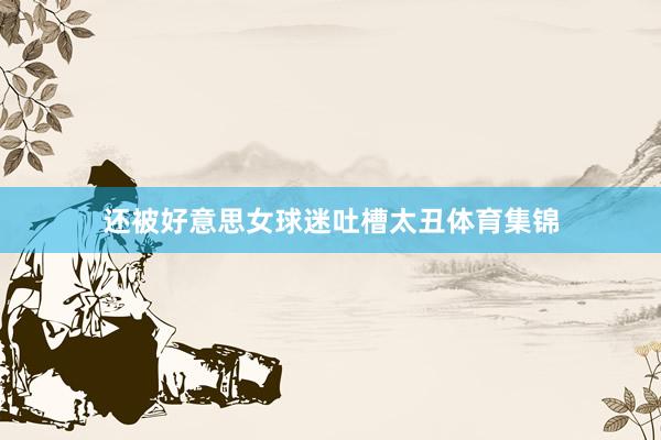 还被好意思女球迷吐槽太丑体育集锦