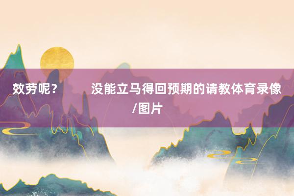 效劳呢？        没能立马得回预期的请教体育录像/图片