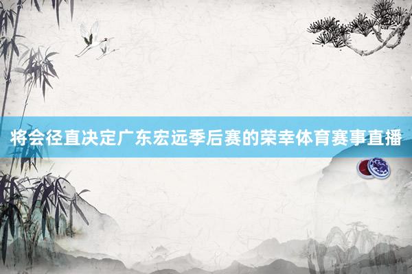将会径直决定广东宏远季后赛的荣幸体育赛事直播
