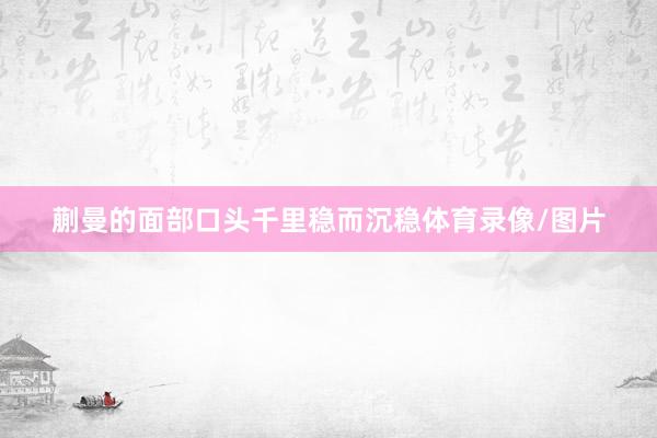 蒯曼的面部口头千里稳而沉稳体育录像/图片