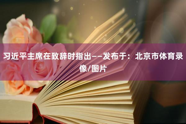 习近平主席在致辞时指出——发布于：北京市体育录像/图片