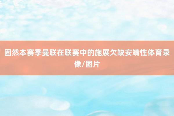 固然本赛季曼联在联赛中的施展欠缺安靖性体育录像/图片