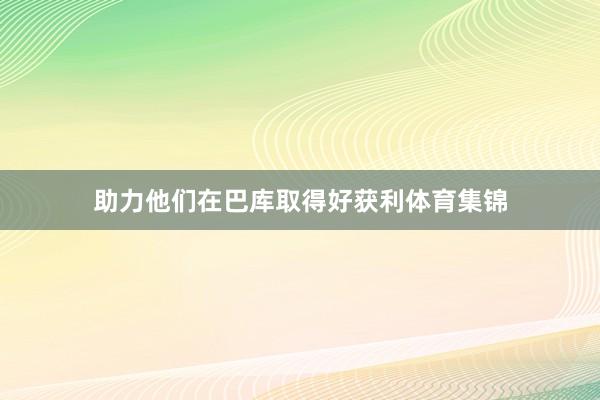 助力他们在巴库取得好获利体育集锦
