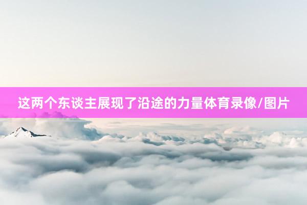 这两个东谈主展现了沿途的力量体育录像/图片
