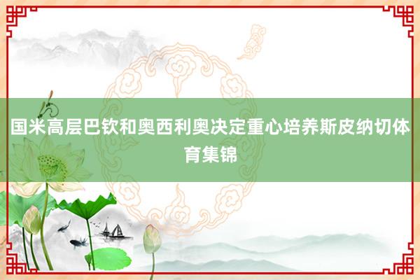 国米高层巴钦和奥西利奥决定重心培养斯皮纳切体育集锦