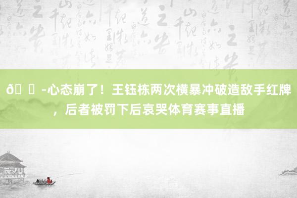 😭心态崩了！王钰栋两次横暴冲破造敌手红牌，后者被罚下后哀哭体育赛事直播