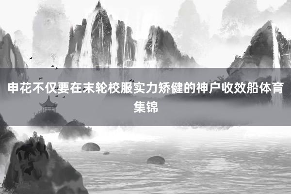 申花不仅要在末轮校服实力矫健的神户收效船体育集锦