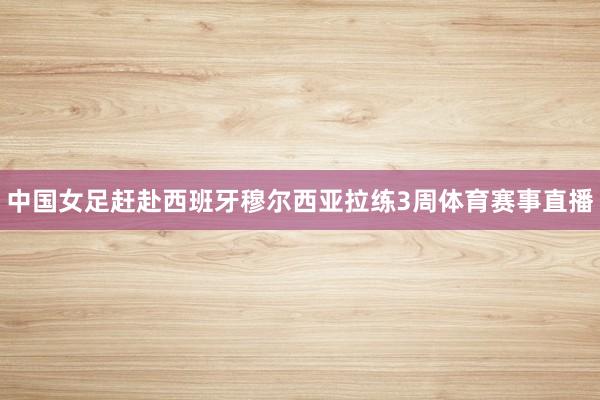 中国女足赶赴西班牙穆尔西亚拉练3周体育赛事直播