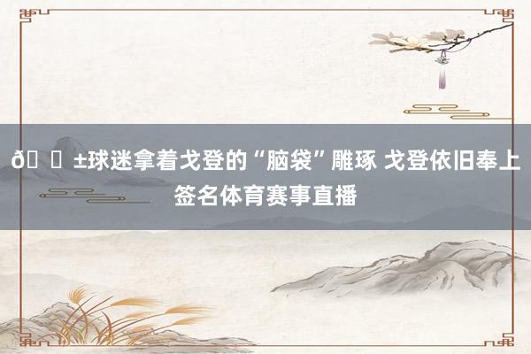 😱球迷拿着戈登的“脑袋”雕琢 戈登依旧奉上签名体育赛事直播