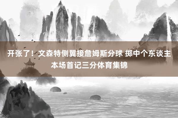 开张了!文森特侧翼接詹姆斯分球 掷中个东谈主本场首记三分体育集锦