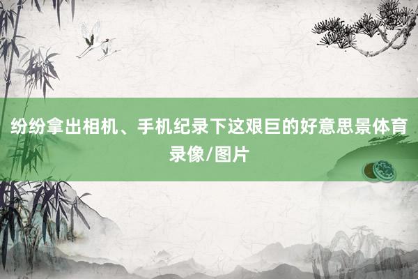 纷纷拿出相机、手机纪录下这艰巨的好意思景体育录像/图片